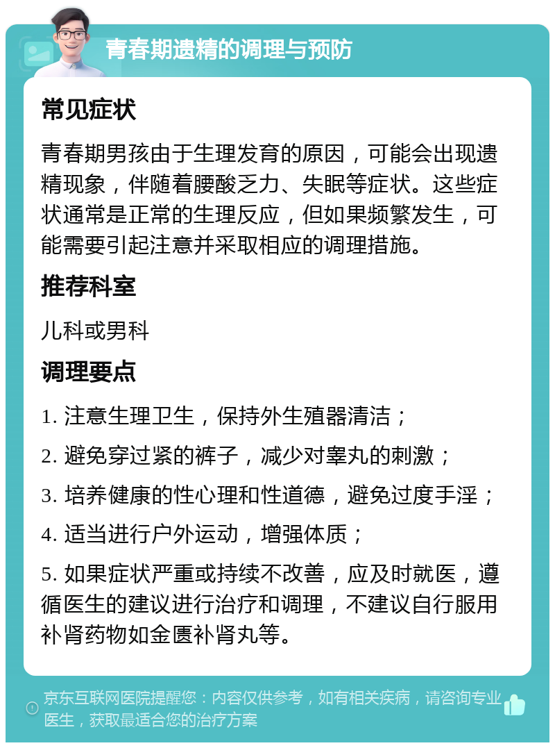 青春期遗精的调理与预防 常见症状 青春期男孩由于生理发育的原因，可能会出现遗精现象，伴随着腰酸乏力、失眠等症状。这些症状通常是正常的生理反应，但如果频繁发生，可能需要引起注意并采取相应的调理措施。 推荐科室 儿科或男科 调理要点 1. 注意生理卫生，保持外生殖器清洁； 2. 避免穿过紧的裤子，减少对睾丸的刺激； 3. 培养健康的性心理和性道德，避免过度手淫； 4. 适当进行户外运动，增强体质； 5. 如果症状严重或持续不改善，应及时就医，遵循医生的建议进行治疗和调理，不建议自行服用补肾药物如金匮补肾丸等。