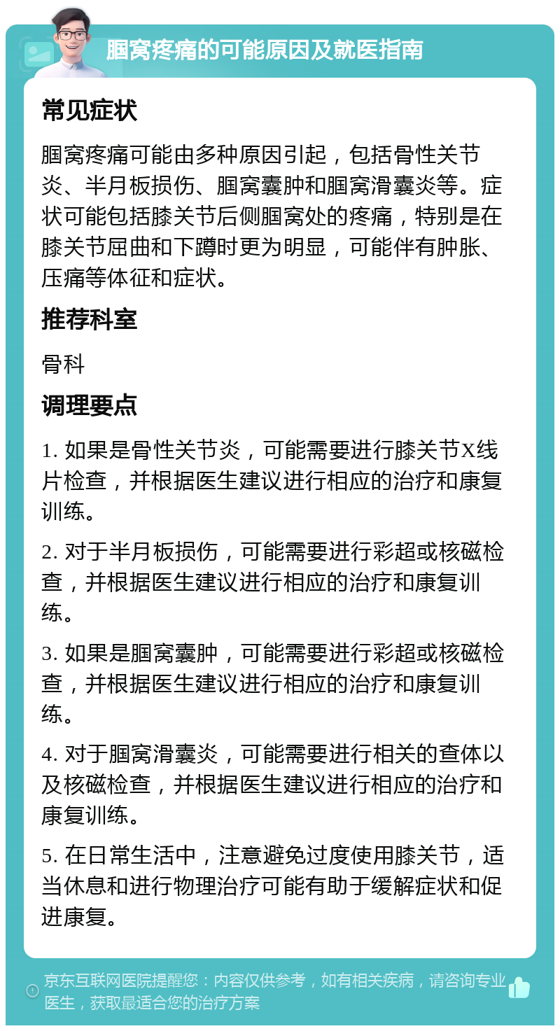 腘窝疼痛的可能原因及就医指南 常见症状 腘窝疼痛可能由多种原因引起，包括骨性关节炎、半月板损伤、腘窝囊肿和腘窝滑囊炎等。症状可能包括膝关节后侧腘窝处的疼痛，特别是在膝关节屈曲和下蹲时更为明显，可能伴有肿胀、压痛等体征和症状。 推荐科室 骨科 调理要点 1. 如果是骨性关节炎，可能需要进行膝关节X线片检查，并根据医生建议进行相应的治疗和康复训练。 2. 对于半月板损伤，可能需要进行彩超或核磁检查，并根据医生建议进行相应的治疗和康复训练。 3. 如果是腘窝囊肿，可能需要进行彩超或核磁检查，并根据医生建议进行相应的治疗和康复训练。 4. 对于腘窝滑囊炎，可能需要进行相关的查体以及核磁检查，并根据医生建议进行相应的治疗和康复训练。 5. 在日常生活中，注意避免过度使用膝关节，适当休息和进行物理治疗可能有助于缓解症状和促进康复。