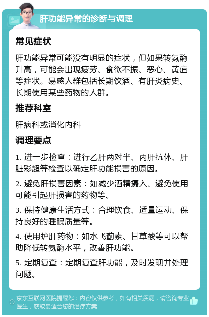 肝功能异常的诊断与调理 常见症状 肝功能异常可能没有明显的症状，但如果转氨酶升高，可能会出现疲劳、食欲不振、恶心、黄疸等症状。易感人群包括长期饮酒、有肝炎病史、长期使用某些药物的人群。 推荐科室 肝病科或消化内科 调理要点 1. 进一步检查：进行乙肝两对半、丙肝抗体、肝脏彩超等检查以确定肝功能损害的原因。 2. 避免肝损害因素：如减少酒精摄入、避免使用可能引起肝损害的药物等。 3. 保持健康生活方式：合理饮食、适量运动、保持良好的睡眠质量等。 4. 使用护肝药物：如水飞蓟素、甘草酸等可以帮助降低转氨酶水平，改善肝功能。 5. 定期复查：定期复查肝功能，及时发现并处理问题。