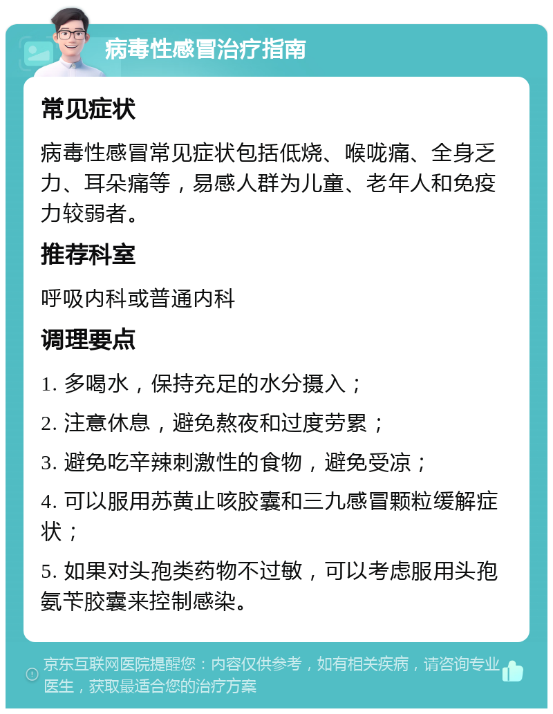 病毒性感冒治疗指南 常见症状 病毒性感冒常见症状包括低烧、喉咙痛、全身乏力、耳朵痛等，易感人群为儿童、老年人和免疫力较弱者。 推荐科室 呼吸内科或普通内科 调理要点 1. 多喝水，保持充足的水分摄入； 2. 注意休息，避免熬夜和过度劳累； 3. 避免吃辛辣刺激性的食物，避免受凉； 4. 可以服用苏黄止咳胶囊和三九感冒颗粒缓解症状； 5. 如果对头孢类药物不过敏，可以考虑服用头孢氨苄胶囊来控制感染。