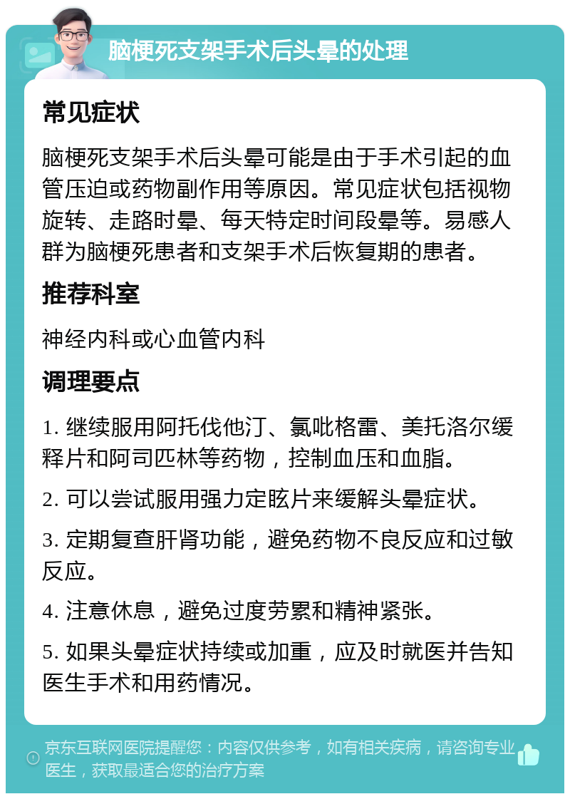 脑梗死支架手术后头晕的处理 常见症状 脑梗死支架手术后头晕可能是由于手术引起的血管压迫或药物副作用等原因。常见症状包括视物旋转、走路时晕、每天特定时间段晕等。易感人群为脑梗死患者和支架手术后恢复期的患者。 推荐科室 神经内科或心血管内科 调理要点 1. 继续服用阿托伐他汀、氯吡格雷、美托洛尔缓释片和阿司匹林等药物，控制血压和血脂。 2. 可以尝试服用强力定眩片来缓解头晕症状。 3. 定期复查肝肾功能，避免药物不良反应和过敏反应。 4. 注意休息，避免过度劳累和精神紧张。 5. 如果头晕症状持续或加重，应及时就医并告知医生手术和用药情况。