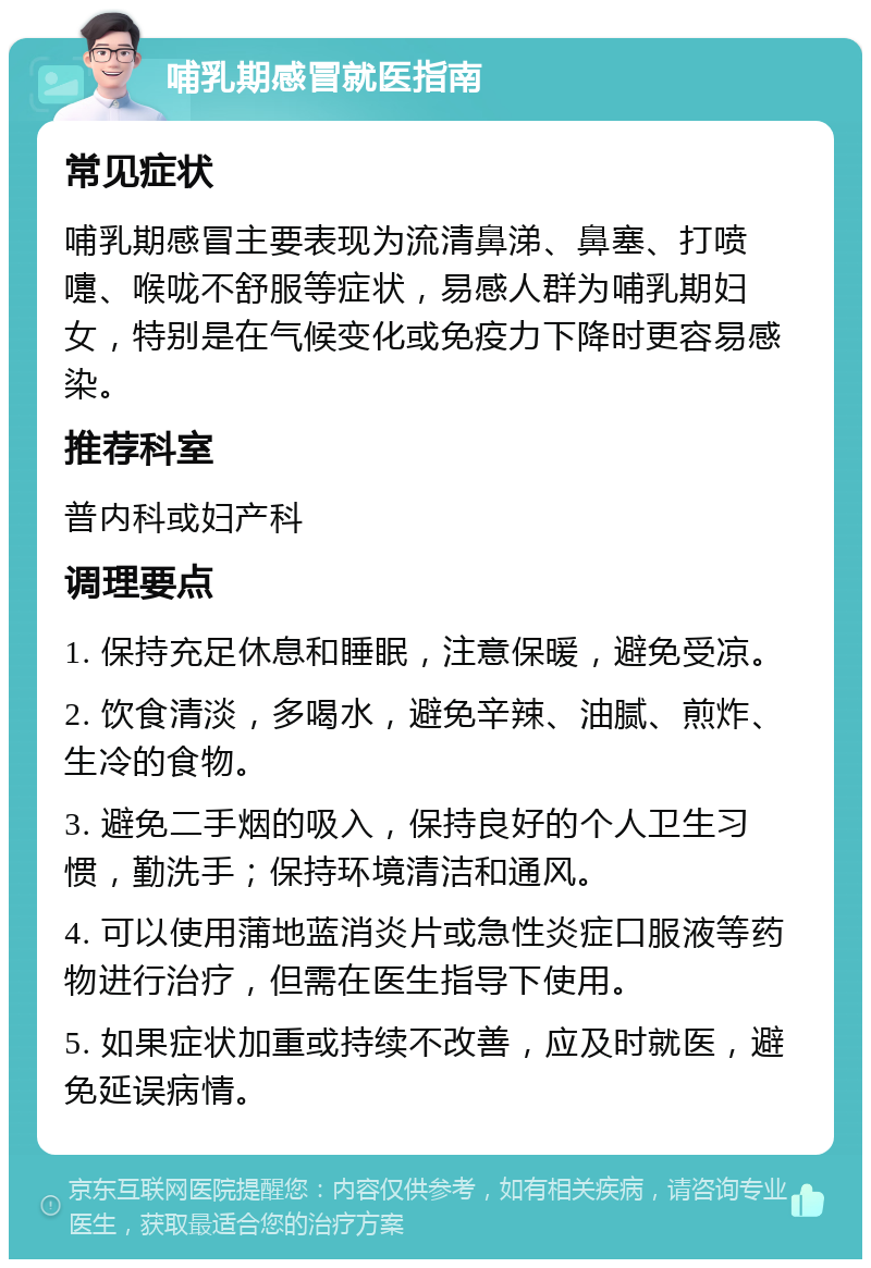 哺乳期感冒就医指南 常见症状 哺乳期感冒主要表现为流清鼻涕、鼻塞、打喷嚏、喉咙不舒服等症状，易感人群为哺乳期妇女，特别是在气候变化或免疫力下降时更容易感染。 推荐科室 普内科或妇产科 调理要点 1. 保持充足休息和睡眠，注意保暖，避免受凉。 2. 饮食清淡，多喝水，避免辛辣、油腻、煎炸、生冷的食物。 3. 避免二手烟的吸入，保持良好的个人卫生习惯，勤洗手；保持环境清洁和通风。 4. 可以使用蒲地蓝消炎片或急性炎症口服液等药物进行治疗，但需在医生指导下使用。 5. 如果症状加重或持续不改善，应及时就医，避免延误病情。