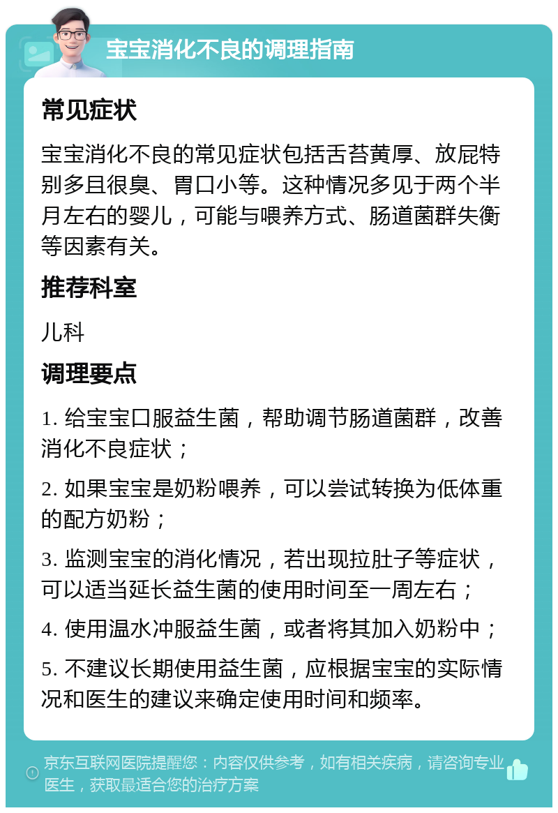 宝宝消化不良的调理指南 常见症状 宝宝消化不良的常见症状包括舌苔黄厚、放屁特别多且很臭、胃口小等。这种情况多见于两个半月左右的婴儿，可能与喂养方式、肠道菌群失衡等因素有关。 推荐科室 儿科 调理要点 1. 给宝宝口服益生菌，帮助调节肠道菌群，改善消化不良症状； 2. 如果宝宝是奶粉喂养，可以尝试转换为低体重的配方奶粉； 3. 监测宝宝的消化情况，若出现拉肚子等症状，可以适当延长益生菌的使用时间至一周左右； 4. 使用温水冲服益生菌，或者将其加入奶粉中； 5. 不建议长期使用益生菌，应根据宝宝的实际情况和医生的建议来确定使用时间和频率。