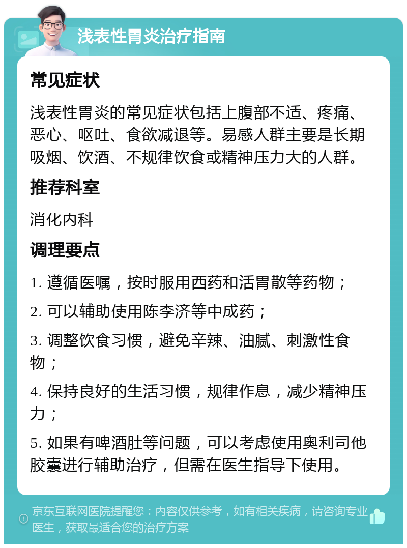 浅表性胃炎治疗指南 常见症状 浅表性胃炎的常见症状包括上腹部不适、疼痛、恶心、呕吐、食欲减退等。易感人群主要是长期吸烟、饮酒、不规律饮食或精神压力大的人群。 推荐科室 消化内科 调理要点 1. 遵循医嘱，按时服用西药和活胃散等药物； 2. 可以辅助使用陈李济等中成药； 3. 调整饮食习惯，避免辛辣、油腻、刺激性食物； 4. 保持良好的生活习惯，规律作息，减少精神压力； 5. 如果有啤酒肚等问题，可以考虑使用奥利司他胶囊进行辅助治疗，但需在医生指导下使用。