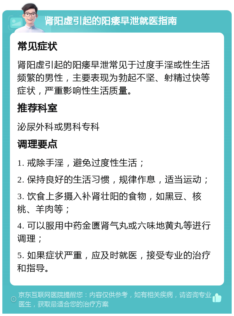 肾阳虚引起的阳痿早泄就医指南 常见症状 肾阳虚引起的阳痿早泄常见于过度手淫或性生活频繁的男性，主要表现为勃起不坚、射精过快等症状，严重影响性生活质量。 推荐科室 泌尿外科或男科专科 调理要点 1. 戒除手淫，避免过度性生活； 2. 保持良好的生活习惯，规律作息，适当运动； 3. 饮食上多摄入补肾壮阳的食物，如黑豆、核桃、羊肉等； 4. 可以服用中药金匮肾气丸或六味地黄丸等进行调理； 5. 如果症状严重，应及时就医，接受专业的治疗和指导。