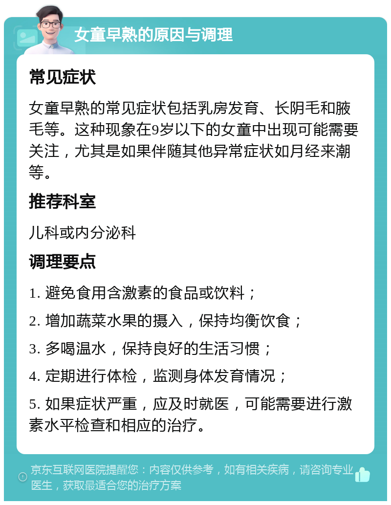 女童早熟的原因与调理 常见症状 女童早熟的常见症状包括乳房发育、长阴毛和腋毛等。这种现象在9岁以下的女童中出现可能需要关注，尤其是如果伴随其他异常症状如月经来潮等。 推荐科室 儿科或内分泌科 调理要点 1. 避免食用含激素的食品或饮料； 2. 增加蔬菜水果的摄入，保持均衡饮食； 3. 多喝温水，保持良好的生活习惯； 4. 定期进行体检，监测身体发育情况； 5. 如果症状严重，应及时就医，可能需要进行激素水平检查和相应的治疗。