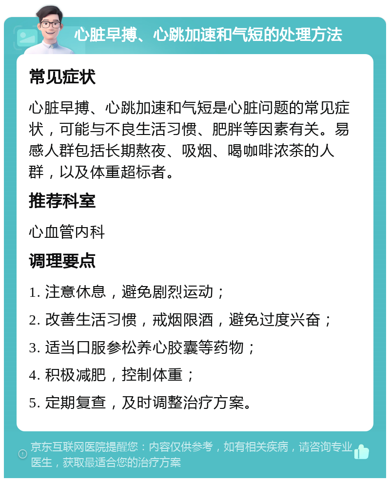 心脏早搏、心跳加速和气短的处理方法 常见症状 心脏早搏、心跳加速和气短是心脏问题的常见症状，可能与不良生活习惯、肥胖等因素有关。易感人群包括长期熬夜、吸烟、喝咖啡浓茶的人群，以及体重超标者。 推荐科室 心血管内科 调理要点 1. 注意休息，避免剧烈运动； 2. 改善生活习惯，戒烟限酒，避免过度兴奋； 3. 适当口服参松养心胶囊等药物； 4. 积极减肥，控制体重； 5. 定期复查，及时调整治疗方案。