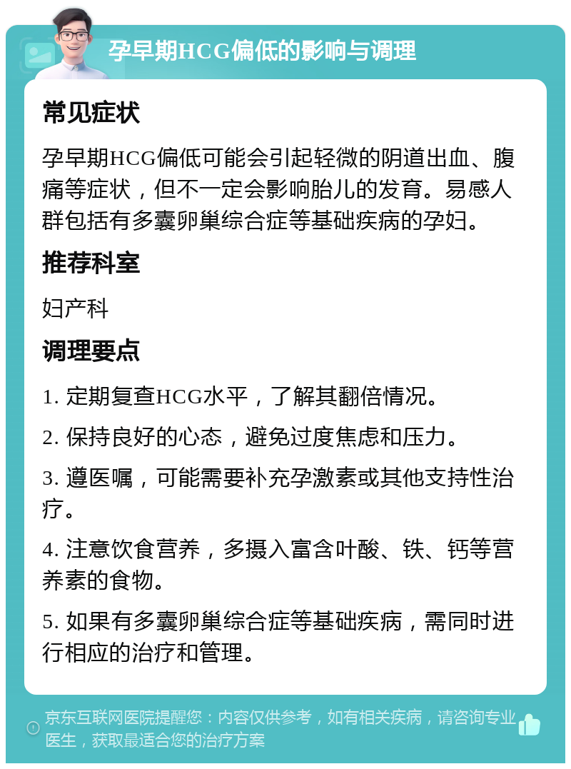 孕早期HCG偏低的影响与调理 常见症状 孕早期HCG偏低可能会引起轻微的阴道出血、腹痛等症状，但不一定会影响胎儿的发育。易感人群包括有多囊卵巢综合症等基础疾病的孕妇。 推荐科室 妇产科 调理要点 1. 定期复查HCG水平，了解其翻倍情况。 2. 保持良好的心态，避免过度焦虑和压力。 3. 遵医嘱，可能需要补充孕激素或其他支持性治疗。 4. 注意饮食营养，多摄入富含叶酸、铁、钙等营养素的食物。 5. 如果有多囊卵巢综合症等基础疾病，需同时进行相应的治疗和管理。