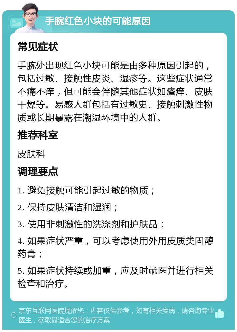 手腕红色小块的可能原因 常见症状 手腕处出现红色小块可能是由多种原因引起的，包括过敏、接触性皮炎、湿疹等。这些症状通常不痛不痒，但可能会伴随其他症状如瘙痒、皮肤干燥等。易感人群包括有过敏史、接触刺激性物质或长期暴露在潮湿环境中的人群。 推荐科室 皮肤科 调理要点 1. 避免接触可能引起过敏的物质； 2. 保持皮肤清洁和湿润； 3. 使用非刺激性的洗涤剂和护肤品； 4. 如果症状严重，可以考虑使用外用皮质类固醇药膏； 5. 如果症状持续或加重，应及时就医并进行相关检查和治疗。