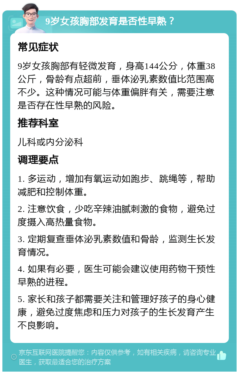 9岁女孩胸部发育是否性早熟？ 常见症状 9岁女孩胸部有轻微发育，身高144公分，体重38公斤，骨龄有点超前，垂体泌乳素数值比范围高不少。这种情况可能与体重偏胖有关，需要注意是否存在性早熟的风险。 推荐科室 儿科或内分泌科 调理要点 1. 多运动，增加有氧运动如跑步、跳绳等，帮助减肥和控制体重。 2. 注意饮食，少吃辛辣油腻刺激的食物，避免过度摄入高热量食物。 3. 定期复查垂体泌乳素数值和骨龄，监测生长发育情况。 4. 如果有必要，医生可能会建议使用药物干预性早熟的进程。 5. 家长和孩子都需要关注和管理好孩子的身心健康，避免过度焦虑和压力对孩子的生长发育产生不良影响。