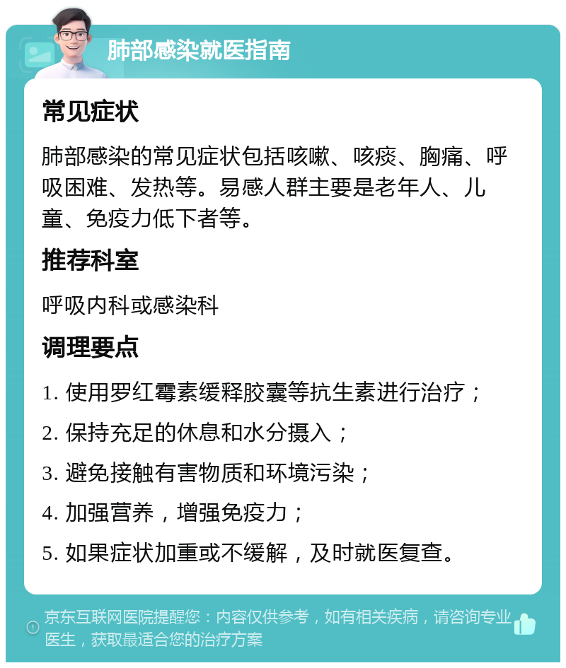 肺部感染就医指南 常见症状 肺部感染的常见症状包括咳嗽、咳痰、胸痛、呼吸困难、发热等。易感人群主要是老年人、儿童、免疫力低下者等。 推荐科室 呼吸内科或感染科 调理要点 1. 使用罗红霉素缓释胶囊等抗生素进行治疗； 2. 保持充足的休息和水分摄入； 3. 避免接触有害物质和环境污染； 4. 加强营养，增强免疫力； 5. 如果症状加重或不缓解，及时就医复查。