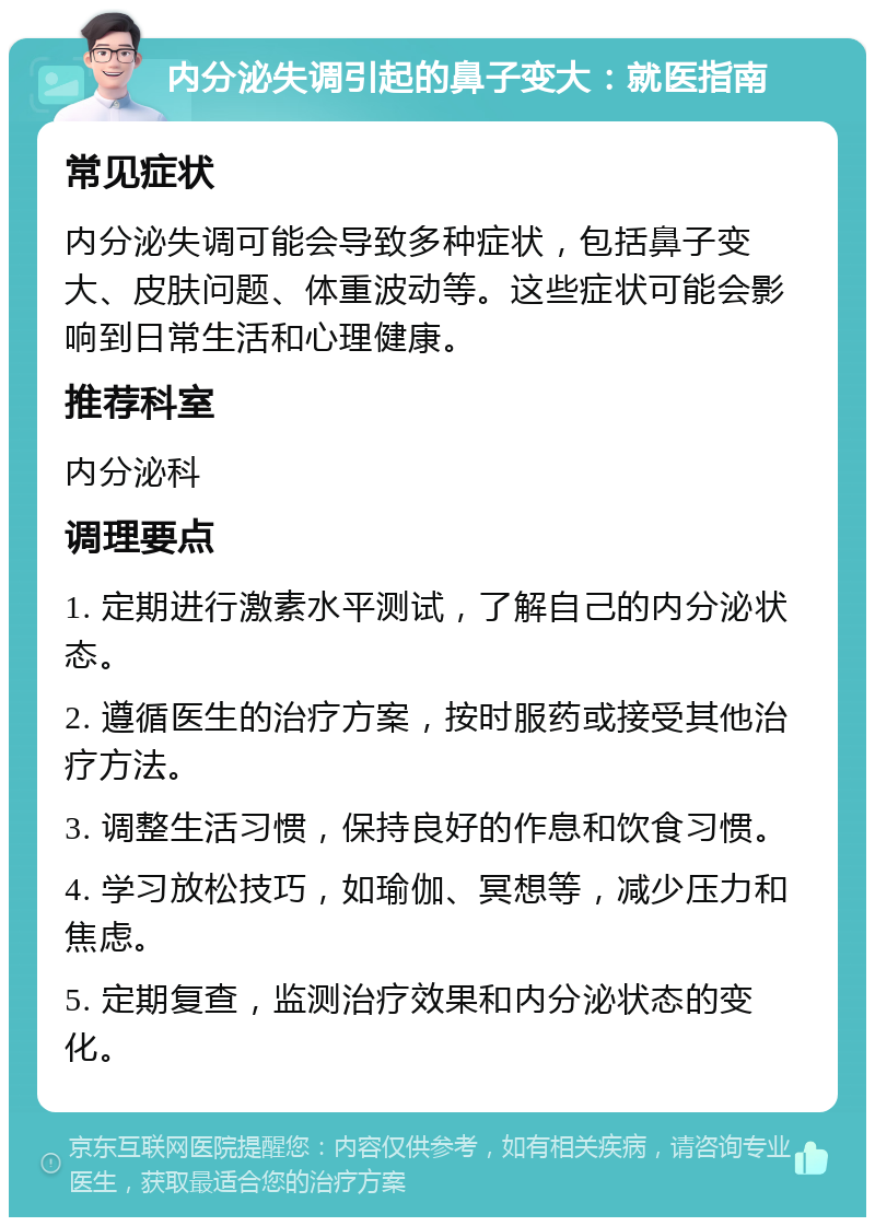 内分泌失调引起的鼻子变大：就医指南 常见症状 内分泌失调可能会导致多种症状，包括鼻子变大、皮肤问题、体重波动等。这些症状可能会影响到日常生活和心理健康。 推荐科室 内分泌科 调理要点 1. 定期进行激素水平测试，了解自己的内分泌状态。 2. 遵循医生的治疗方案，按时服药或接受其他治疗方法。 3. 调整生活习惯，保持良好的作息和饮食习惯。 4. 学习放松技巧，如瑜伽、冥想等，减少压力和焦虑。 5. 定期复查，监测治疗效果和内分泌状态的变化。