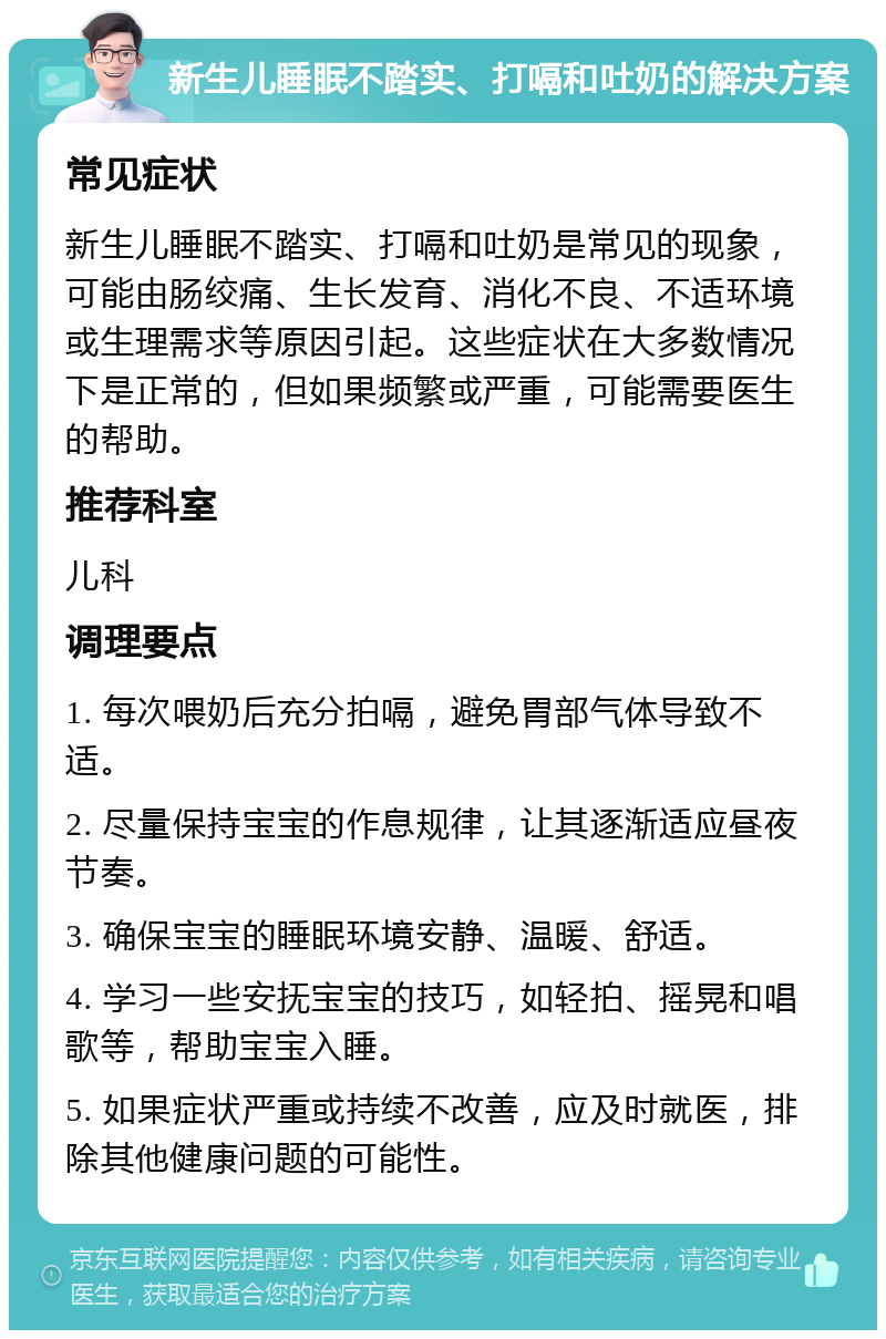 新生儿睡眠不踏实、打嗝和吐奶的解决方案 常见症状 新生儿睡眠不踏实、打嗝和吐奶是常见的现象，可能由肠绞痛、生长发育、消化不良、不适环境或生理需求等原因引起。这些症状在大多数情况下是正常的，但如果频繁或严重，可能需要医生的帮助。 推荐科室 儿科 调理要点 1. 每次喂奶后充分拍嗝，避免胃部气体导致不适。 2. 尽量保持宝宝的作息规律，让其逐渐适应昼夜节奏。 3. 确保宝宝的睡眠环境安静、温暖、舒适。 4. 学习一些安抚宝宝的技巧，如轻拍、摇晃和唱歌等，帮助宝宝入睡。 5. 如果症状严重或持续不改善，应及时就医，排除其他健康问题的可能性。