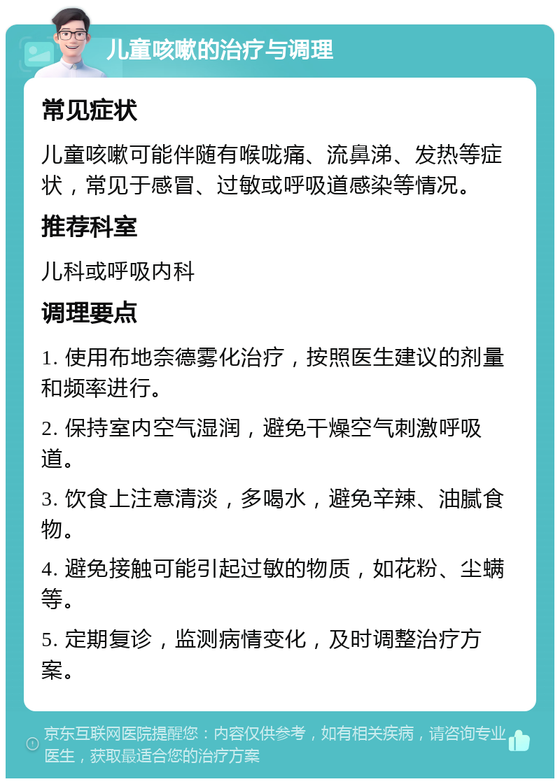 儿童咳嗽的治疗与调理 常见症状 儿童咳嗽可能伴随有喉咙痛、流鼻涕、发热等症状，常见于感冒、过敏或呼吸道感染等情况。 推荐科室 儿科或呼吸内科 调理要点 1. 使用布地奈德雾化治疗，按照医生建议的剂量和频率进行。 2. 保持室内空气湿润，避免干燥空气刺激呼吸道。 3. 饮食上注意清淡，多喝水，避免辛辣、油腻食物。 4. 避免接触可能引起过敏的物质，如花粉、尘螨等。 5. 定期复诊，监测病情变化，及时调整治疗方案。