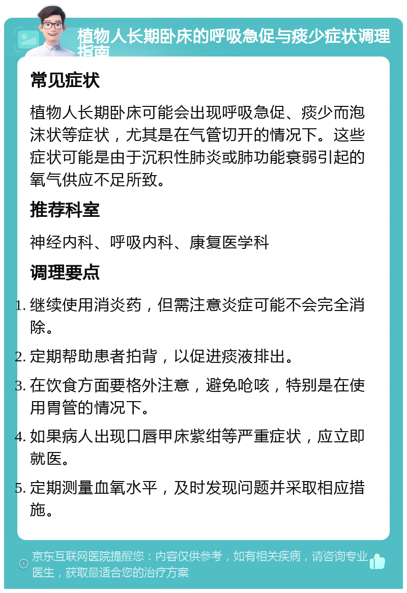 植物人长期卧床的呼吸急促与痰少症状调理指南 常见症状 植物人长期卧床可能会出现呼吸急促、痰少而泡沫状等症状，尤其是在气管切开的情况下。这些症状可能是由于沉积性肺炎或肺功能衰弱引起的氧气供应不足所致。 推荐科室 神经内科、呼吸内科、康复医学科 调理要点 继续使用消炎药，但需注意炎症可能不会完全消除。 定期帮助患者拍背，以促进痰液排出。 在饮食方面要格外注意，避免呛咳，特别是在使用胃管的情况下。 如果病人出现口唇甲床紫绀等严重症状，应立即就医。 定期测量血氧水平，及时发现问题并采取相应措施。