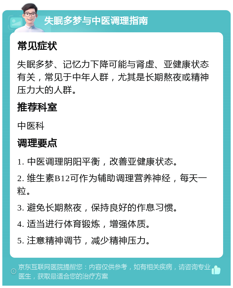 失眠多梦与中医调理指南 常见症状 失眠多梦、记忆力下降可能与肾虚、亚健康状态有关，常见于中年人群，尤其是长期熬夜或精神压力大的人群。 推荐科室 中医科 调理要点 1. 中医调理阴阳平衡，改善亚健康状态。 2. 维生素B12可作为辅助调理营养神经，每天一粒。 3. 避免长期熬夜，保持良好的作息习惯。 4. 适当进行体育锻炼，增强体质。 5. 注意精神调节，减少精神压力。