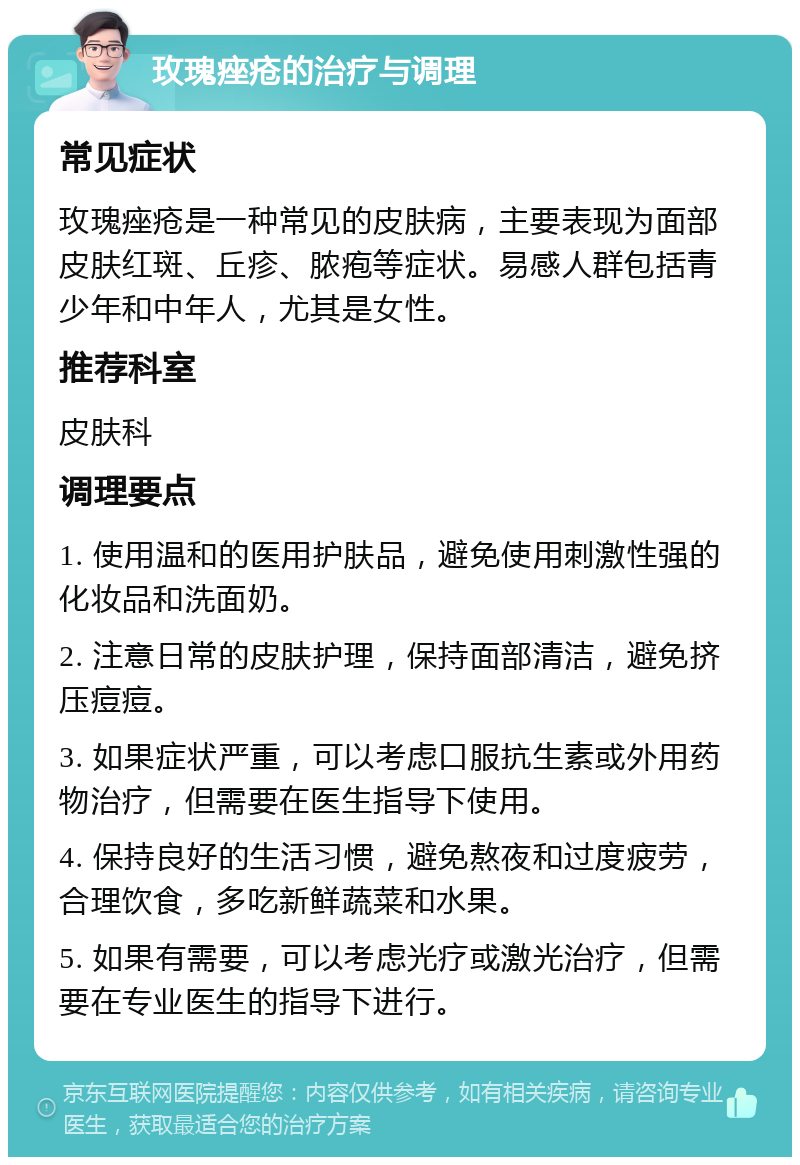 玫瑰痤疮的治疗与调理 常见症状 玫瑰痤疮是一种常见的皮肤病，主要表现为面部皮肤红斑、丘疹、脓疱等症状。易感人群包括青少年和中年人，尤其是女性。 推荐科室 皮肤科 调理要点 1. 使用温和的医用护肤品，避免使用刺激性强的化妆品和洗面奶。 2. 注意日常的皮肤护理，保持面部清洁，避免挤压痘痘。 3. 如果症状严重，可以考虑口服抗生素或外用药物治疗，但需要在医生指导下使用。 4. 保持良好的生活习惯，避免熬夜和过度疲劳，合理饮食，多吃新鲜蔬菜和水果。 5. 如果有需要，可以考虑光疗或激光治疗，但需要在专业医生的指导下进行。