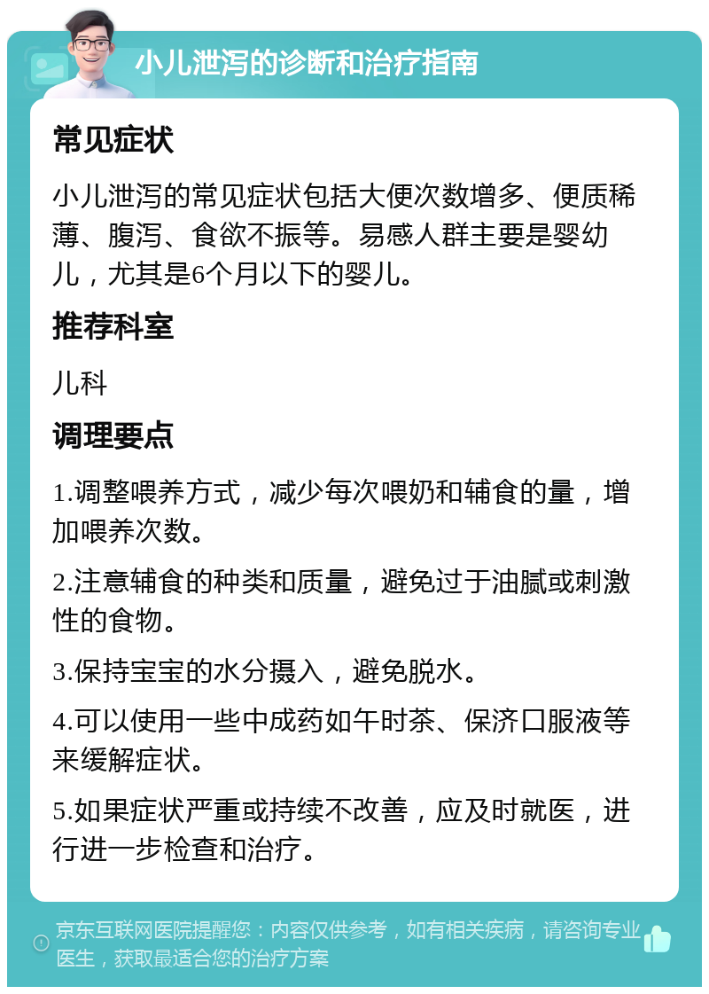 小儿泄泻的诊断和治疗指南 常见症状 小儿泄泻的常见症状包括大便次数增多、便质稀薄、腹泻、食欲不振等。易感人群主要是婴幼儿，尤其是6个月以下的婴儿。 推荐科室 儿科 调理要点 1.调整喂养方式，减少每次喂奶和辅食的量，增加喂养次数。 2.注意辅食的种类和质量，避免过于油腻或刺激性的食物。 3.保持宝宝的水分摄入，避免脱水。 4.可以使用一些中成药如午时茶、保济口服液等来缓解症状。 5.如果症状严重或持续不改善，应及时就医，进行进一步检查和治疗。