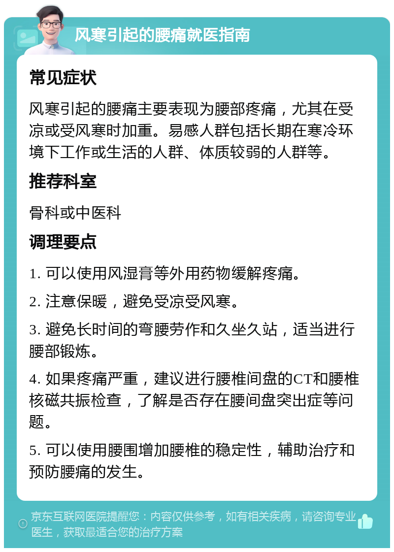 风寒引起的腰痛就医指南 常见症状 风寒引起的腰痛主要表现为腰部疼痛，尤其在受凉或受风寒时加重。易感人群包括长期在寒冷环境下工作或生活的人群、体质较弱的人群等。 推荐科室 骨科或中医科 调理要点 1. 可以使用风湿膏等外用药物缓解疼痛。 2. 注意保暖，避免受凉受风寒。 3. 避免长时间的弯腰劳作和久坐久站，适当进行腰部锻炼。 4. 如果疼痛严重，建议进行腰椎间盘的CT和腰椎核磁共振检查，了解是否存在腰间盘突出症等问题。 5. 可以使用腰围增加腰椎的稳定性，辅助治疗和预防腰痛的发生。