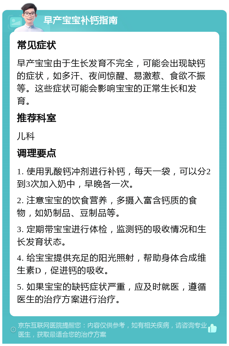 早产宝宝补钙指南 常见症状 早产宝宝由于生长发育不完全，可能会出现缺钙的症状，如多汗、夜间惊醒、易激惹、食欲不振等。这些症状可能会影响宝宝的正常生长和发育。 推荐科室 儿科 调理要点 1. 使用乳酸钙冲剂进行补钙，每天一袋，可以分2到3次加入奶中，早晚各一次。 2. 注意宝宝的饮食营养，多摄入富含钙质的食物，如奶制品、豆制品等。 3. 定期带宝宝进行体检，监测钙的吸收情况和生长发育状态。 4. 给宝宝提供充足的阳光照射，帮助身体合成维生素D，促进钙的吸收。 5. 如果宝宝的缺钙症状严重，应及时就医，遵循医生的治疗方案进行治疗。