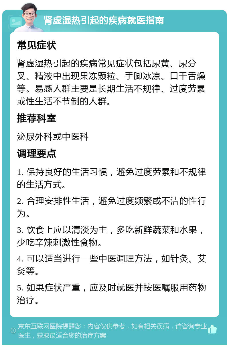 肾虚湿热引起的疾病就医指南 常见症状 肾虚湿热引起的疾病常见症状包括尿黄、尿分叉、精液中出现果冻颗粒、手脚冰凉、口干舌燥等。易感人群主要是长期生活不规律、过度劳累或性生活不节制的人群。 推荐科室 泌尿外科或中医科 调理要点 1. 保持良好的生活习惯，避免过度劳累和不规律的生活方式。 2. 合理安排性生活，避免过度频繁或不洁的性行为。 3. 饮食上应以清淡为主，多吃新鲜蔬菜和水果，少吃辛辣刺激性食物。 4. 可以适当进行一些中医调理方法，如针灸、艾灸等。 5. 如果症状严重，应及时就医并按医嘱服用药物治疗。