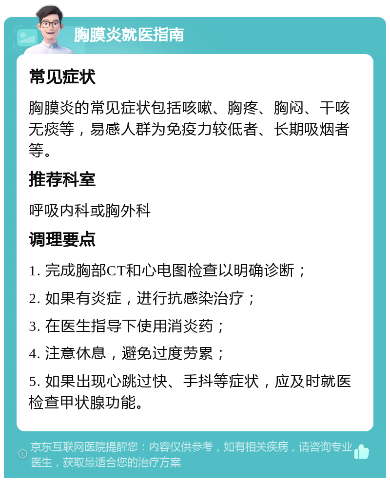 胸膜炎就医指南 常见症状 胸膜炎的常见症状包括咳嗽、胸疼、胸闷、干咳无痰等，易感人群为免疫力较低者、长期吸烟者等。 推荐科室 呼吸内科或胸外科 调理要点 1. 完成胸部CT和心电图检查以明确诊断； 2. 如果有炎症，进行抗感染治疗； 3. 在医生指导下使用消炎药； 4. 注意休息，避免过度劳累； 5. 如果出现心跳过快、手抖等症状，应及时就医检查甲状腺功能。