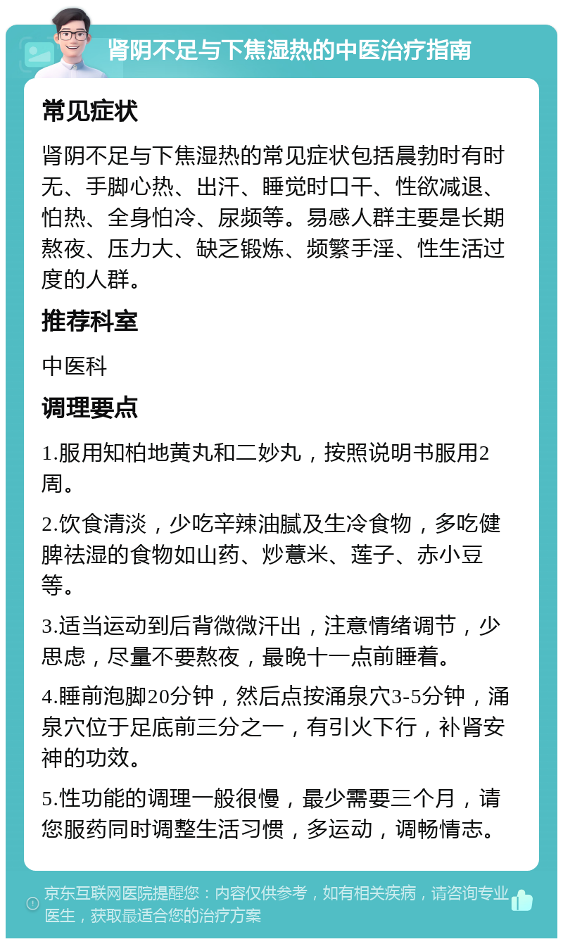 肾阴不足与下焦湿热的中医治疗指南 常见症状 肾阴不足与下焦湿热的常见症状包括晨勃时有时无、手脚心热、出汗、睡觉时口干、性欲减退、怕热、全身怕冷、尿频等。易感人群主要是长期熬夜、压力大、缺乏锻炼、频繁手淫、性生活过度的人群。 推荐科室 中医科 调理要点 1.服用知柏地黄丸和二妙丸，按照说明书服用2周。 2.饮食清淡，少吃辛辣油腻及生冷食物，多吃健脾祛湿的食物如山药、炒薏米、莲子、赤小豆等。 3.适当运动到后背微微汗出，注意情绪调节，少思虑，尽量不要熬夜，最晚十一点前睡着。 4.睡前泡脚20分钟，然后点按涌泉穴3-5分钟，涌泉穴位于足底前三分之一，有引火下行，补肾安神的功效。 5.性功能的调理一般很慢，最少需要三个月，请您服药同时调整生活习惯，多运动，调畅情志。