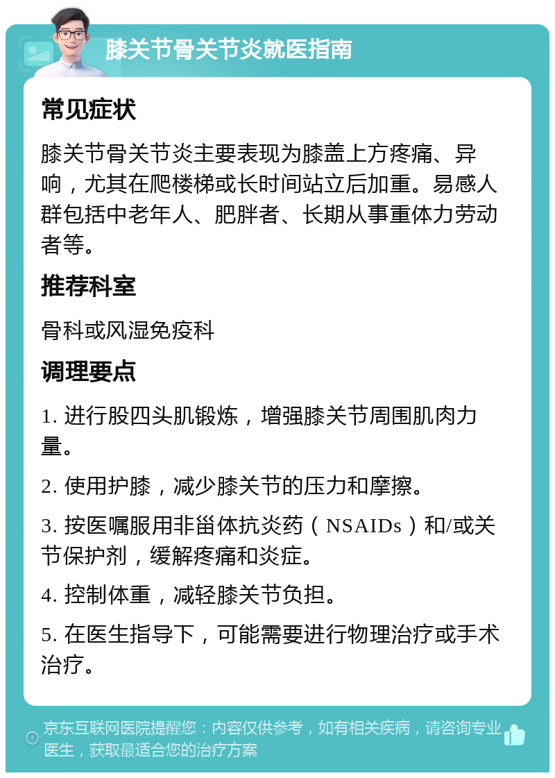 膝关节骨关节炎就医指南 常见症状 膝关节骨关节炎主要表现为膝盖上方疼痛、异响，尤其在爬楼梯或长时间站立后加重。易感人群包括中老年人、肥胖者、长期从事重体力劳动者等。 推荐科室 骨科或风湿免疫科 调理要点 1. 进行股四头肌锻炼，增强膝关节周围肌肉力量。 2. 使用护膝，减少膝关节的压力和摩擦。 3. 按医嘱服用非甾体抗炎药（NSAIDs）和/或关节保护剂，缓解疼痛和炎症。 4. 控制体重，减轻膝关节负担。 5. 在医生指导下，可能需要进行物理治疗或手术治疗。