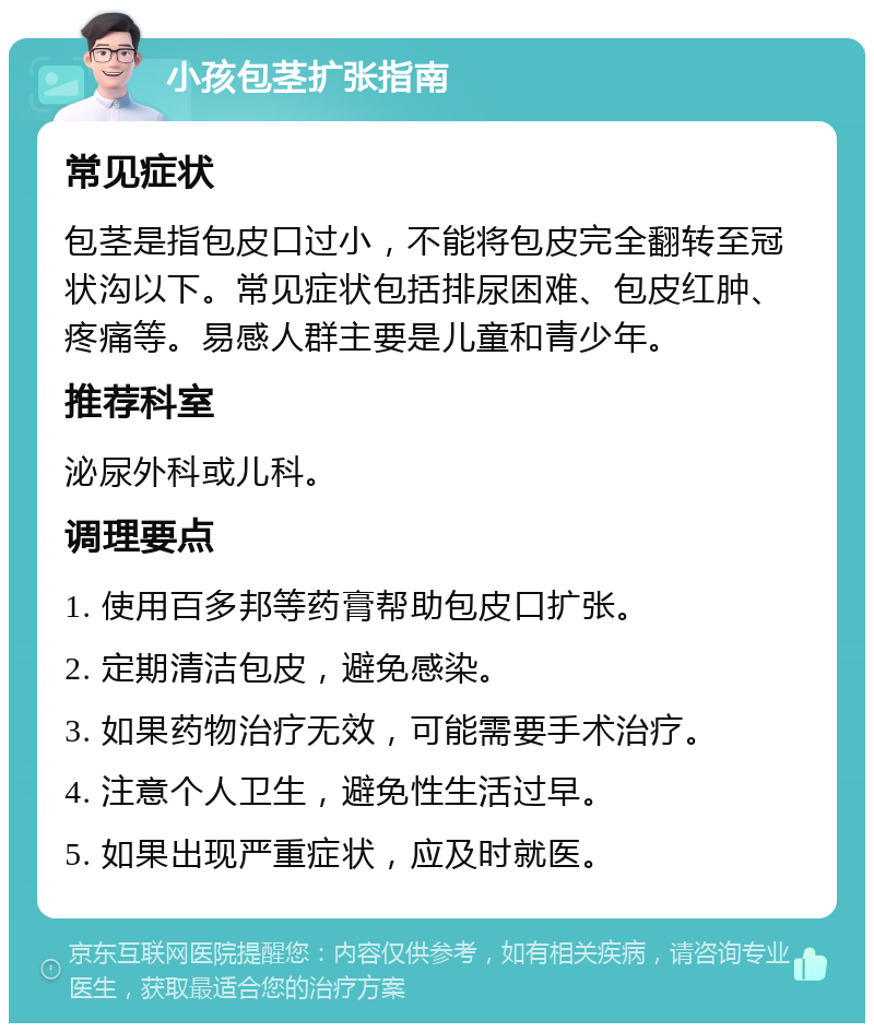 小孩包茎扩张指南 常见症状 包茎是指包皮口过小，不能将包皮完全翻转至冠状沟以下。常见症状包括排尿困难、包皮红肿、疼痛等。易感人群主要是儿童和青少年。 推荐科室 泌尿外科或儿科。 调理要点 1. 使用百多邦等药膏帮助包皮口扩张。 2. 定期清洁包皮，避免感染。 3. 如果药物治疗无效，可能需要手术治疗。 4. 注意个人卫生，避免性生活过早。 5. 如果出现严重症状，应及时就医。