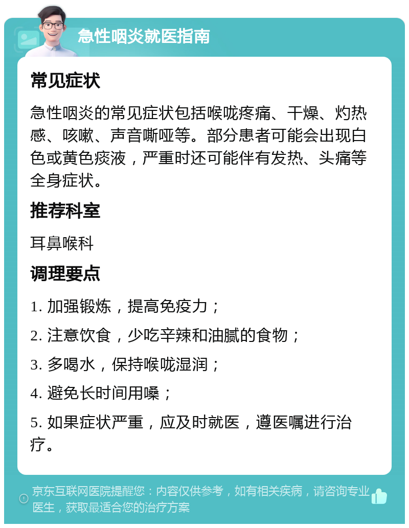 急性咽炎就医指南 常见症状 急性咽炎的常见症状包括喉咙疼痛、干燥、灼热感、咳嗽、声音嘶哑等。部分患者可能会出现白色或黄色痰液，严重时还可能伴有发热、头痛等全身症状。 推荐科室 耳鼻喉科 调理要点 1. 加强锻炼，提高免疫力； 2. 注意饮食，少吃辛辣和油腻的食物； 3. 多喝水，保持喉咙湿润； 4. 避免长时间用嗓； 5. 如果症状严重，应及时就医，遵医嘱进行治疗。