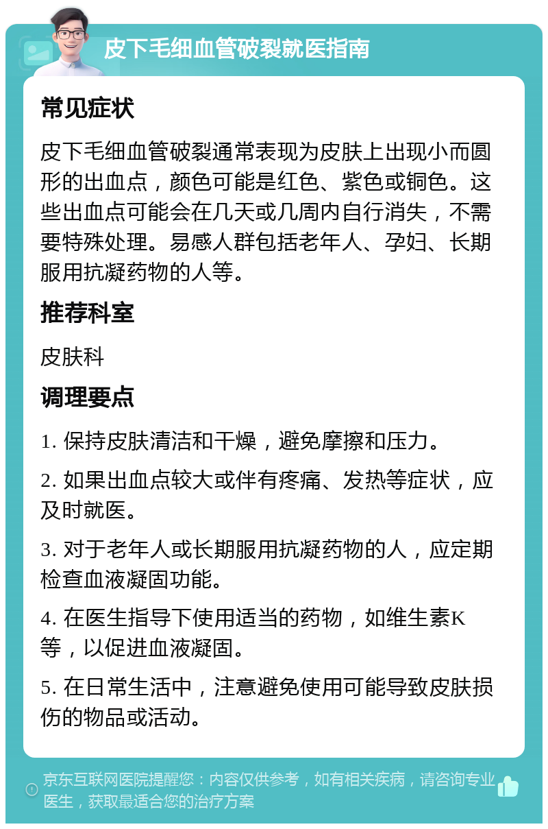 皮下毛细血管破裂就医指南 常见症状 皮下毛细血管破裂通常表现为皮肤上出现小而圆形的出血点，颜色可能是红色、紫色或铜色。这些出血点可能会在几天或几周内自行消失，不需要特殊处理。易感人群包括老年人、孕妇、长期服用抗凝药物的人等。 推荐科室 皮肤科 调理要点 1. 保持皮肤清洁和干燥，避免摩擦和压力。 2. 如果出血点较大或伴有疼痛、发热等症状，应及时就医。 3. 对于老年人或长期服用抗凝药物的人，应定期检查血液凝固功能。 4. 在医生指导下使用适当的药物，如维生素K等，以促进血液凝固。 5. 在日常生活中，注意避免使用可能导致皮肤损伤的物品或活动。