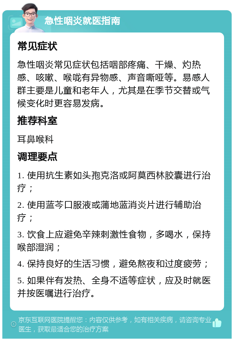 急性咽炎就医指南 常见症状 急性咽炎常见症状包括咽部疼痛、干燥、灼热感、咳嗽、喉咙有异物感、声音嘶哑等。易感人群主要是儿童和老年人，尤其是在季节交替或气候变化时更容易发病。 推荐科室 耳鼻喉科 调理要点 1. 使用抗生素如头孢克洛或阿莫西林胶囊进行治疗； 2. 使用蓝芩口服液或蒲地蓝消炎片进行辅助治疗； 3. 饮食上应避免辛辣刺激性食物，多喝水，保持喉部湿润； 4. 保持良好的生活习惯，避免熬夜和过度疲劳； 5. 如果伴有发热、全身不适等症状，应及时就医并按医嘱进行治疗。