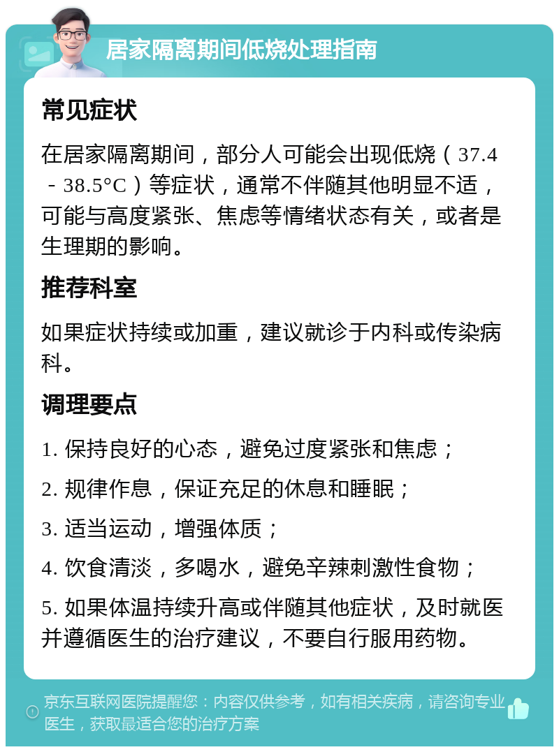 居家隔离期间低烧处理指南 常见症状 在居家隔离期间，部分人可能会出现低烧（37.4－38.5°C）等症状，通常不伴随其他明显不适，可能与高度紧张、焦虑等情绪状态有关，或者是生理期的影响。 推荐科室 如果症状持续或加重，建议就诊于内科或传染病科。 调理要点 1. 保持良好的心态，避免过度紧张和焦虑； 2. 规律作息，保证充足的休息和睡眠； 3. 适当运动，增强体质； 4. 饮食清淡，多喝水，避免辛辣刺激性食物； 5. 如果体温持续升高或伴随其他症状，及时就医并遵循医生的治疗建议，不要自行服用药物。