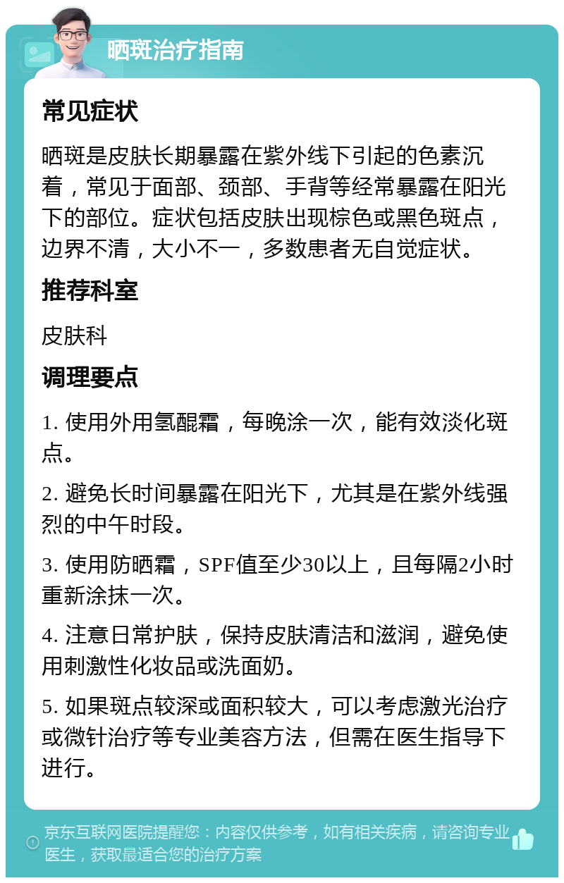 晒斑治疗指南 常见症状 晒斑是皮肤长期暴露在紫外线下引起的色素沉着，常见于面部、颈部、手背等经常暴露在阳光下的部位。症状包括皮肤出现棕色或黑色斑点，边界不清，大小不一，多数患者无自觉症状。 推荐科室 皮肤科 调理要点 1. 使用外用氢醌霜，每晚涂一次，能有效淡化斑点。 2. 避免长时间暴露在阳光下，尤其是在紫外线强烈的中午时段。 3. 使用防晒霜，SPF值至少30以上，且每隔2小时重新涂抹一次。 4. 注意日常护肤，保持皮肤清洁和滋润，避免使用刺激性化妆品或洗面奶。 5. 如果斑点较深或面积较大，可以考虑激光治疗或微针治疗等专业美容方法，但需在医生指导下进行。