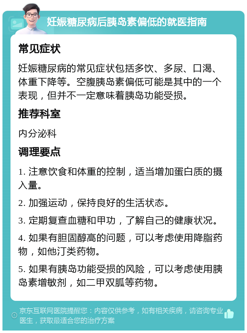 妊娠糖尿病后胰岛素偏低的就医指南 常见症状 妊娠糖尿病的常见症状包括多饮、多尿、口渴、体重下降等。空腹胰岛素偏低可能是其中的一个表现，但并不一定意味着胰岛功能受损。 推荐科室 内分泌科 调理要点 1. 注意饮食和体重的控制，适当增加蛋白质的摄入量。 2. 加强运动，保持良好的生活状态。 3. 定期复查血糖和甲功，了解自己的健康状况。 4. 如果有胆固醇高的问题，可以考虑使用降脂药物，如他汀类药物。 5. 如果有胰岛功能受损的风险，可以考虑使用胰岛素增敏剂，如二甲双胍等药物。