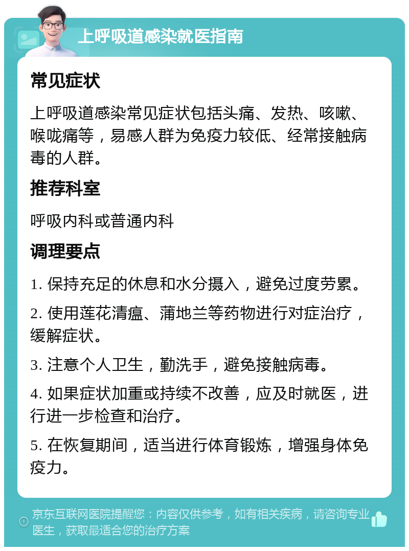 上呼吸道感染就医指南 常见症状 上呼吸道感染常见症状包括头痛、发热、咳嗽、喉咙痛等，易感人群为免疫力较低、经常接触病毒的人群。 推荐科室 呼吸内科或普通内科 调理要点 1. 保持充足的休息和水分摄入，避免过度劳累。 2. 使用莲花清瘟、蒲地兰等药物进行对症治疗，缓解症状。 3. 注意个人卫生，勤洗手，避免接触病毒。 4. 如果症状加重或持续不改善，应及时就医，进行进一步检查和治疗。 5. 在恢复期间，适当进行体育锻炼，增强身体免疫力。