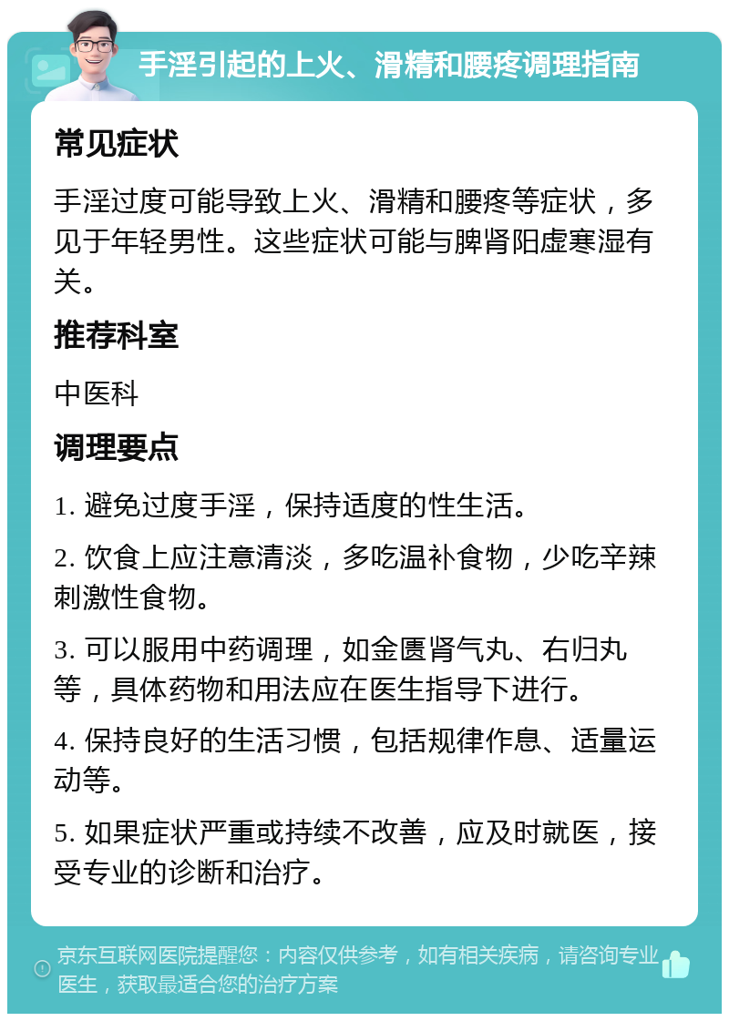 手淫引起的上火、滑精和腰疼调理指南 常见症状 手淫过度可能导致上火、滑精和腰疼等症状，多见于年轻男性。这些症状可能与脾肾阳虚寒湿有关。 推荐科室 中医科 调理要点 1. 避免过度手淫，保持适度的性生活。 2. 饮食上应注意清淡，多吃温补食物，少吃辛辣刺激性食物。 3. 可以服用中药调理，如金匮肾气丸、右归丸等，具体药物和用法应在医生指导下进行。 4. 保持良好的生活习惯，包括规律作息、适量运动等。 5. 如果症状严重或持续不改善，应及时就医，接受专业的诊断和治疗。