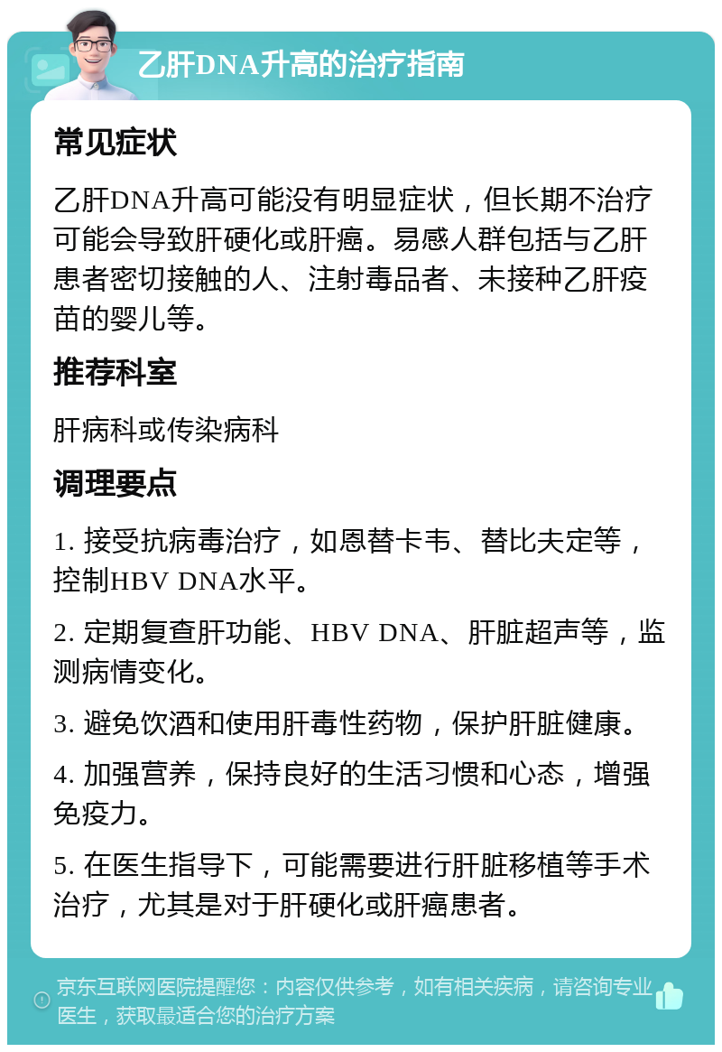 乙肝DNA升高的治疗指南 常见症状 乙肝DNA升高可能没有明显症状，但长期不治疗可能会导致肝硬化或肝癌。易感人群包括与乙肝患者密切接触的人、注射毒品者、未接种乙肝疫苗的婴儿等。 推荐科室 肝病科或传染病科 调理要点 1. 接受抗病毒治疗，如恩替卡韦、替比夫定等，控制HBV DNA水平。 2. 定期复查肝功能、HBV DNA、肝脏超声等，监测病情变化。 3. 避免饮酒和使用肝毒性药物，保护肝脏健康。 4. 加强营养，保持良好的生活习惯和心态，增强免疫力。 5. 在医生指导下，可能需要进行肝脏移植等手术治疗，尤其是对于肝硬化或肝癌患者。