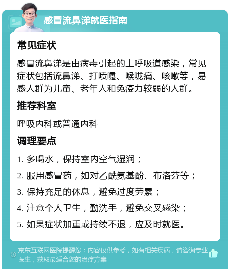 感冒流鼻涕就医指南 常见症状 感冒流鼻涕是由病毒引起的上呼吸道感染，常见症状包括流鼻涕、打喷嚏、喉咙痛、咳嗽等，易感人群为儿童、老年人和免疫力较弱的人群。 推荐科室 呼吸内科或普通内科 调理要点 1. 多喝水，保持室内空气湿润； 2. 服用感冒药，如对乙酰氨基酚、布洛芬等； 3. 保持充足的休息，避免过度劳累； 4. 注意个人卫生，勤洗手，避免交叉感染； 5. 如果症状加重或持续不退，应及时就医。