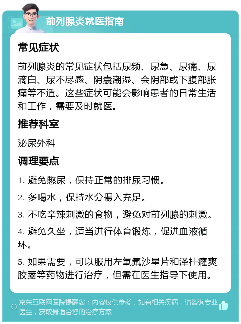 前列腺炎就医指南 常见症状 前列腺炎的常见症状包括尿频、尿急、尿痛、尿滴白、尿不尽感、阴囊潮湿、会阴部或下腹部胀痛等不适。这些症状可能会影响患者的日常生活和工作，需要及时就医。 推荐科室 泌尿外科 调理要点 1. 避免憋尿，保持正常的排尿习惯。 2. 多喝水，保持水分摄入充足。 3. 不吃辛辣刺激的食物，避免对前列腺的刺激。 4. 避免久坐，适当进行体育锻炼，促进血液循环。 5. 如果需要，可以服用左氧氟沙星片和泽桂癃爽胶囊等药物进行治疗，但需在医生指导下使用。