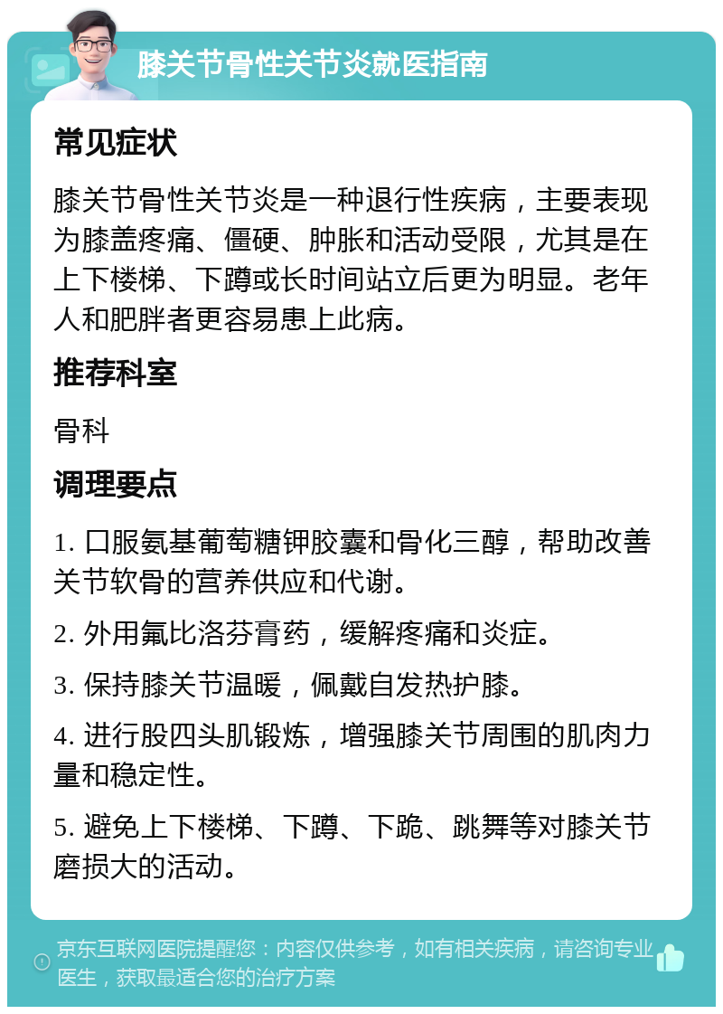 膝关节骨性关节炎就医指南 常见症状 膝关节骨性关节炎是一种退行性疾病，主要表现为膝盖疼痛、僵硬、肿胀和活动受限，尤其是在上下楼梯、下蹲或长时间站立后更为明显。老年人和肥胖者更容易患上此病。 推荐科室 骨科 调理要点 1. 口服氨基葡萄糖钾胶囊和骨化三醇，帮助改善关节软骨的营养供应和代谢。 2. 外用氟比洛芬膏药，缓解疼痛和炎症。 3. 保持膝关节温暖，佩戴自发热护膝。 4. 进行股四头肌锻炼，增强膝关节周围的肌肉力量和稳定性。 5. 避免上下楼梯、下蹲、下跪、跳舞等对膝关节磨损大的活动。