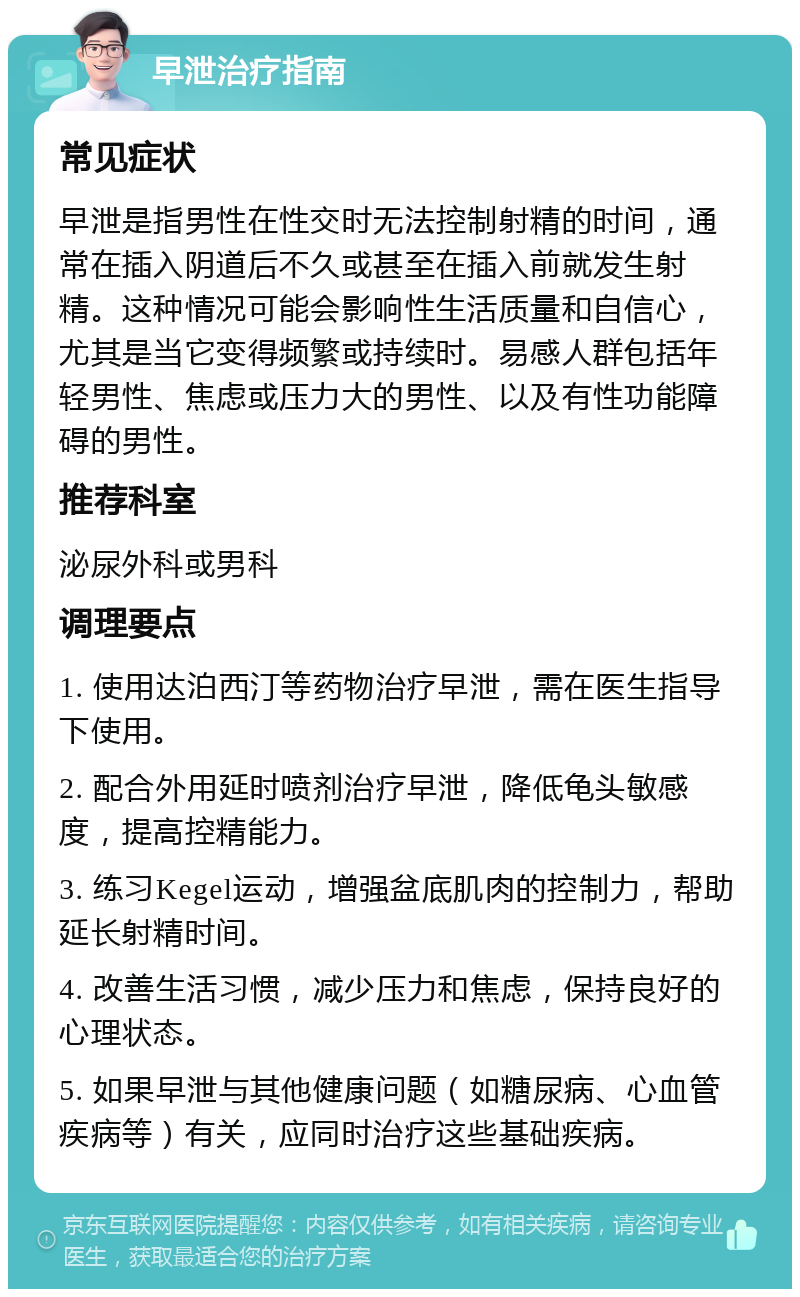 早泄治疗指南 常见症状 早泄是指男性在性交时无法控制射精的时间，通常在插入阴道后不久或甚至在插入前就发生射精。这种情况可能会影响性生活质量和自信心，尤其是当它变得频繁或持续时。易感人群包括年轻男性、焦虑或压力大的男性、以及有性功能障碍的男性。 推荐科室 泌尿外科或男科 调理要点 1. 使用达泊西汀等药物治疗早泄，需在医生指导下使用。 2. 配合外用延时喷剂治疗早泄，降低龟头敏感度，提高控精能力。 3. 练习Kegel运动，增强盆底肌肉的控制力，帮助延长射精时间。 4. 改善生活习惯，减少压力和焦虑，保持良好的心理状态。 5. 如果早泄与其他健康问题（如糖尿病、心血管疾病等）有关，应同时治疗这些基础疾病。