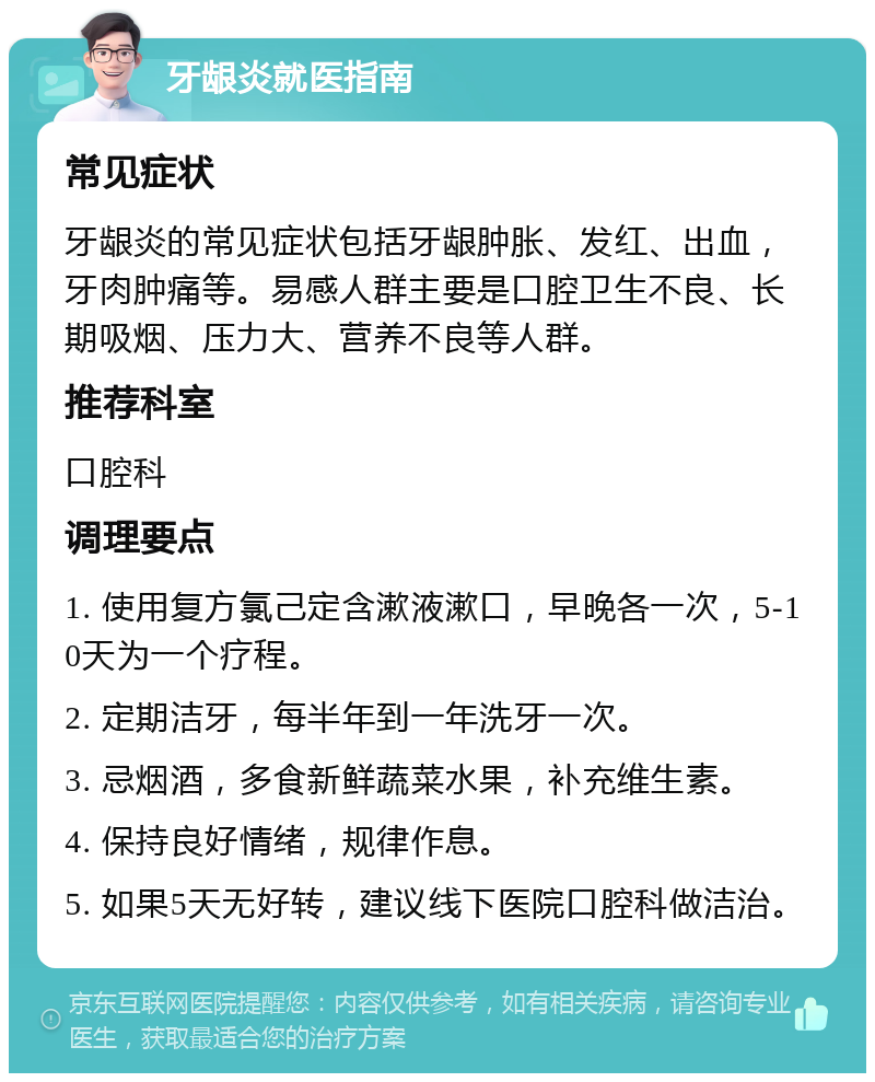 牙龈炎就医指南 常见症状 牙龈炎的常见症状包括牙龈肿胀、发红、出血，牙肉肿痛等。易感人群主要是口腔卫生不良、长期吸烟、压力大、营养不良等人群。 推荐科室 口腔科 调理要点 1. 使用复方氯己定含漱液漱口，早晚各一次，5-10天为一个疗程。 2. 定期洁牙，每半年到一年洗牙一次。 3. 忌烟酒，多食新鲜蔬菜水果，补充维生素。 4. 保持良好情绪，规律作息。 5. 如果5天无好转，建议线下医院口腔科做洁治。