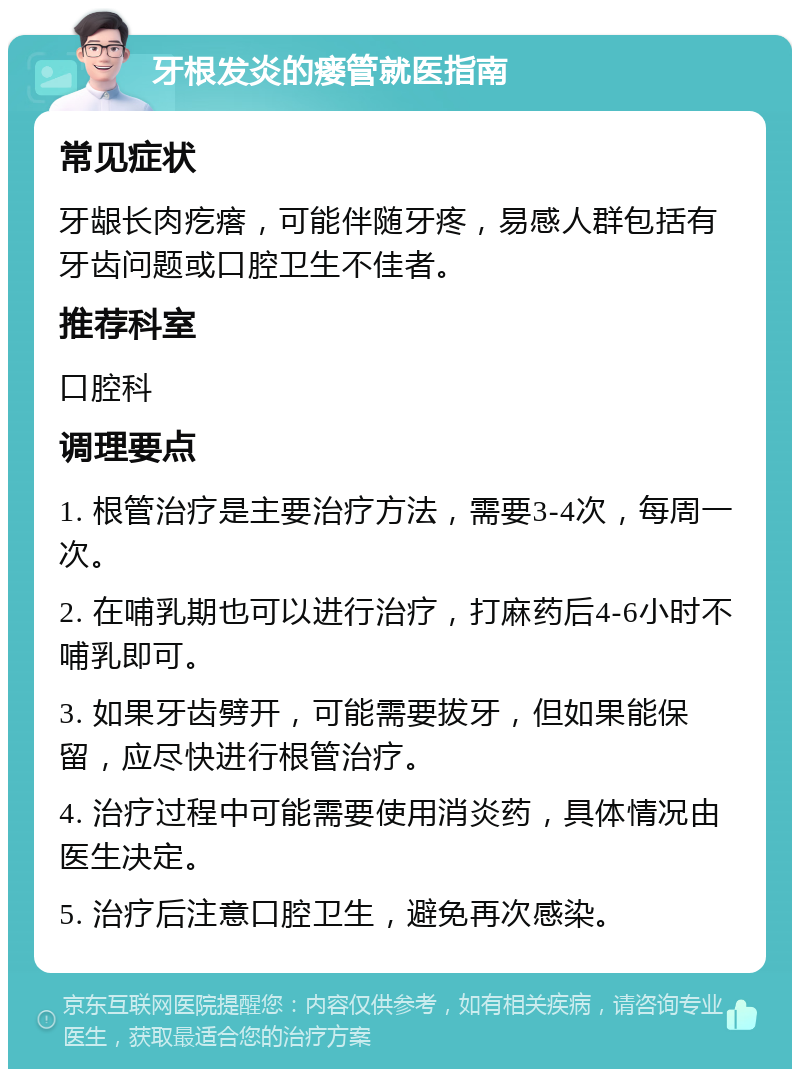 牙根发炎的瘘管就医指南 常见症状 牙龈长肉疙瘩，可能伴随牙疼，易感人群包括有牙齿问题或口腔卫生不佳者。 推荐科室 口腔科 调理要点 1. 根管治疗是主要治疗方法，需要3-4次，每周一次。 2. 在哺乳期也可以进行治疗，打麻药后4-6小时不哺乳即可。 3. 如果牙齿劈开，可能需要拔牙，但如果能保留，应尽快进行根管治疗。 4. 治疗过程中可能需要使用消炎药，具体情况由医生决定。 5. 治疗后注意口腔卫生，避免再次感染。