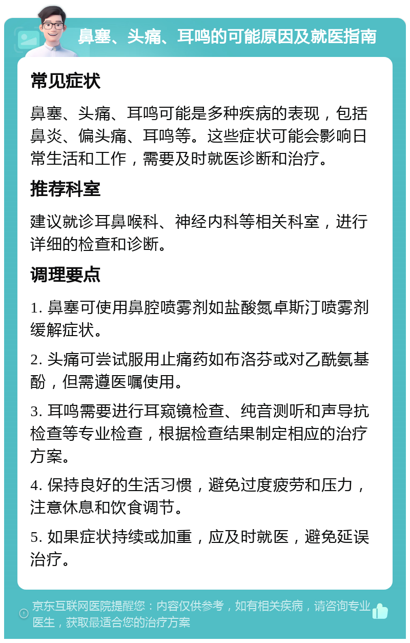 鼻塞、头痛、耳鸣的可能原因及就医指南 常见症状 鼻塞、头痛、耳鸣可能是多种疾病的表现，包括鼻炎、偏头痛、耳鸣等。这些症状可能会影响日常生活和工作，需要及时就医诊断和治疗。 推荐科室 建议就诊耳鼻喉科、神经内科等相关科室，进行详细的检查和诊断。 调理要点 1. 鼻塞可使用鼻腔喷雾剂如盐酸氮卓斯汀喷雾剂缓解症状。 2. 头痛可尝试服用止痛药如布洛芬或对乙酰氨基酚，但需遵医嘱使用。 3. 耳鸣需要进行耳窥镜检查、纯音测听和声导抗检查等专业检查，根据检查结果制定相应的治疗方案。 4. 保持良好的生活习惯，避免过度疲劳和压力，注意休息和饮食调节。 5. 如果症状持续或加重，应及时就医，避免延误治疗。