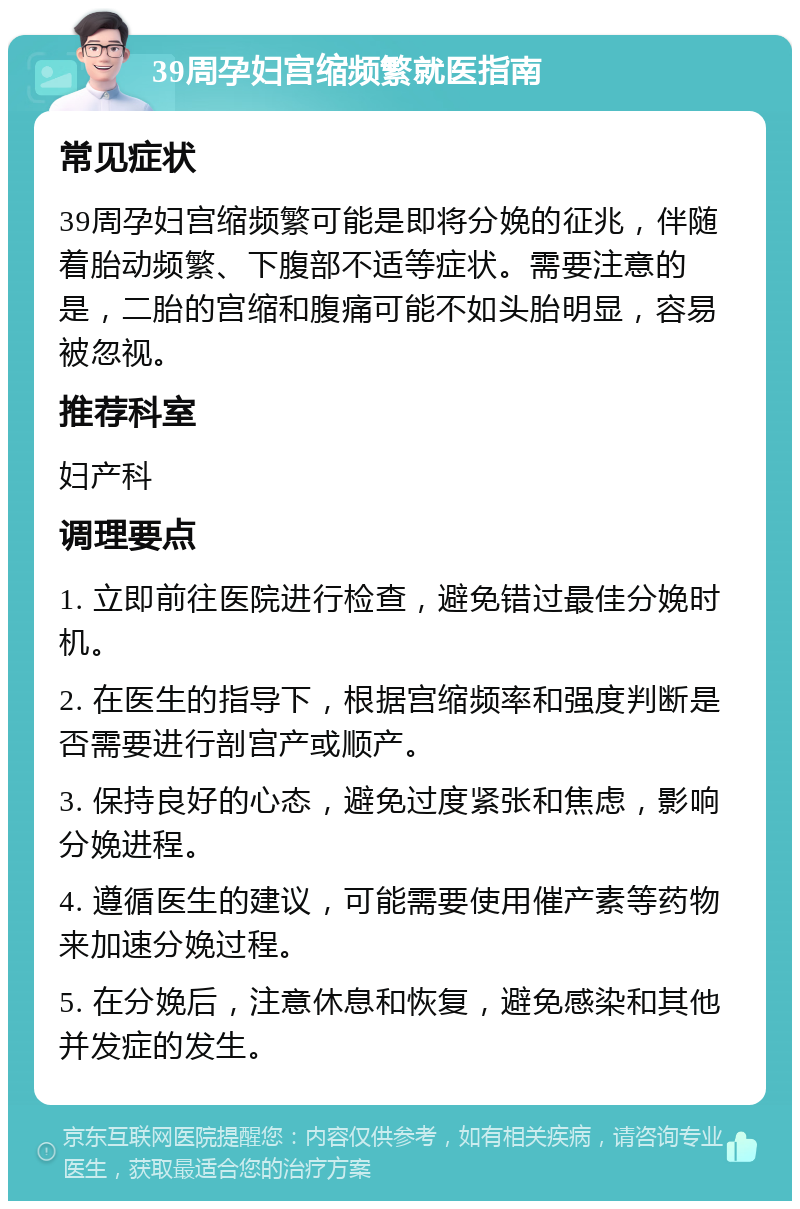 39周孕妇宫缩频繁就医指南 常见症状 39周孕妇宫缩频繁可能是即将分娩的征兆，伴随着胎动频繁、下腹部不适等症状。需要注意的是，二胎的宫缩和腹痛可能不如头胎明显，容易被忽视。 推荐科室 妇产科 调理要点 1. 立即前往医院进行检查，避免错过最佳分娩时机。 2. 在医生的指导下，根据宫缩频率和强度判断是否需要进行剖宫产或顺产。 3. 保持良好的心态，避免过度紧张和焦虑，影响分娩进程。 4. 遵循医生的建议，可能需要使用催产素等药物来加速分娩过程。 5. 在分娩后，注意休息和恢复，避免感染和其他并发症的发生。