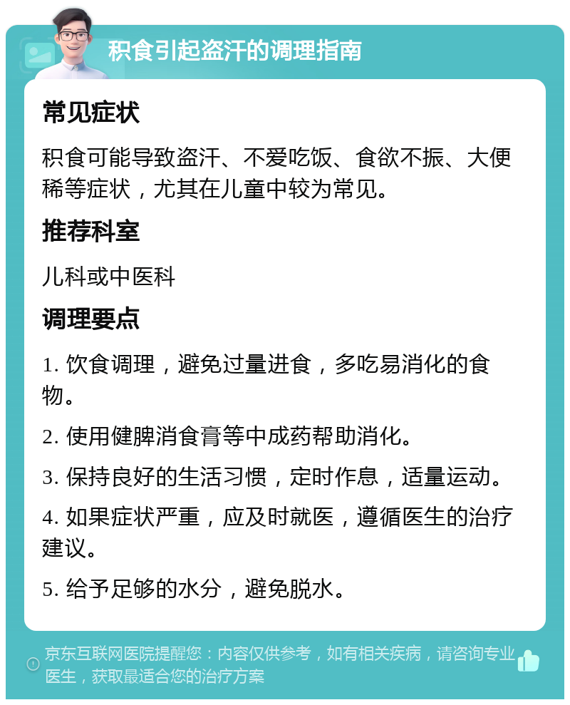 积食引起盗汗的调理指南 常见症状 积食可能导致盗汗、不爱吃饭、食欲不振、大便稀等症状，尤其在儿童中较为常见。 推荐科室 儿科或中医科 调理要点 1. 饮食调理，避免过量进食，多吃易消化的食物。 2. 使用健脾消食膏等中成药帮助消化。 3. 保持良好的生活习惯，定时作息，适量运动。 4. 如果症状严重，应及时就医，遵循医生的治疗建议。 5. 给予足够的水分，避免脱水。