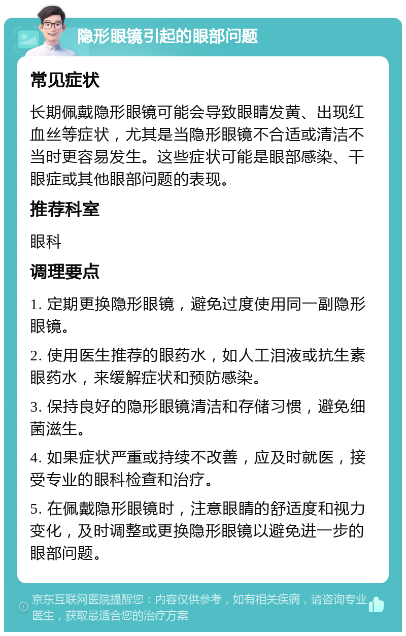 隐形眼镜引起的眼部问题 常见症状 长期佩戴隐形眼镜可能会导致眼睛发黄、出现红血丝等症状，尤其是当隐形眼镜不合适或清洁不当时更容易发生。这些症状可能是眼部感染、干眼症或其他眼部问题的表现。 推荐科室 眼科 调理要点 1. 定期更换隐形眼镜，避免过度使用同一副隐形眼镜。 2. 使用医生推荐的眼药水，如人工泪液或抗生素眼药水，来缓解症状和预防感染。 3. 保持良好的隐形眼镜清洁和存储习惯，避免细菌滋生。 4. 如果症状严重或持续不改善，应及时就医，接受专业的眼科检查和治疗。 5. 在佩戴隐形眼镜时，注意眼睛的舒适度和视力变化，及时调整或更换隐形眼镜以避免进一步的眼部问题。