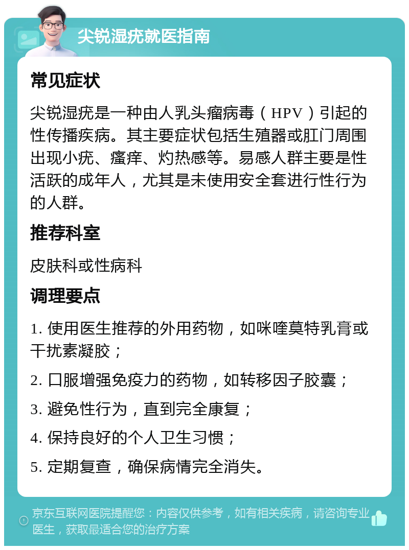 尖锐湿疣就医指南 常见症状 尖锐湿疣是一种由人乳头瘤病毒（HPV）引起的性传播疾病。其主要症状包括生殖器或肛门周围出现小疣、瘙痒、灼热感等。易感人群主要是性活跃的成年人，尤其是未使用安全套进行性行为的人群。 推荐科室 皮肤科或性病科 调理要点 1. 使用医生推荐的外用药物，如咪喹莫特乳膏或干扰素凝胶； 2. 口服增强免疫力的药物，如转移因子胶囊； 3. 避免性行为，直到完全康复； 4. 保持良好的个人卫生习惯； 5. 定期复查，确保病情完全消失。