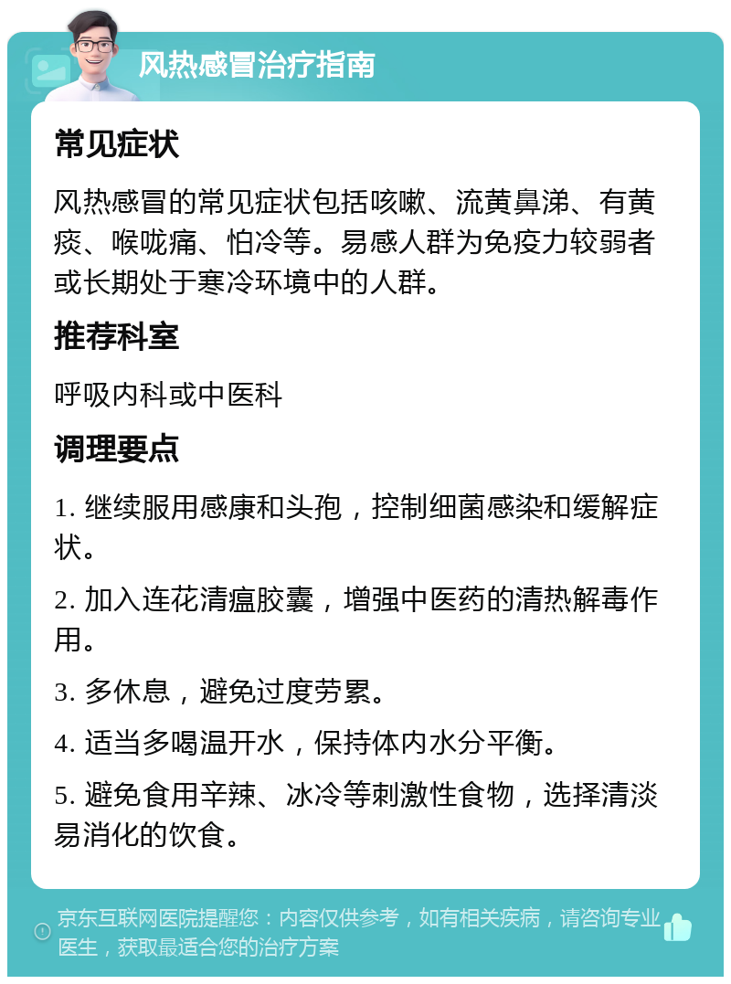 风热感冒治疗指南 常见症状 风热感冒的常见症状包括咳嗽、流黄鼻涕、有黄痰、喉咙痛、怕冷等。易感人群为免疫力较弱者或长期处于寒冷环境中的人群。 推荐科室 呼吸内科或中医科 调理要点 1. 继续服用感康和头孢，控制细菌感染和缓解症状。 2. 加入连花清瘟胶囊，增强中医药的清热解毒作用。 3. 多休息，避免过度劳累。 4. 适当多喝温开水，保持体内水分平衡。 5. 避免食用辛辣、冰冷等刺激性食物，选择清淡易消化的饮食。